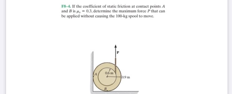 F8-4. If the coefficient of static friction at contact points A
and B is u, = 0.3, determine the maximum force P that can
be applied without causing the 100-kg spool to move.
06 m
0.9 m
B.
