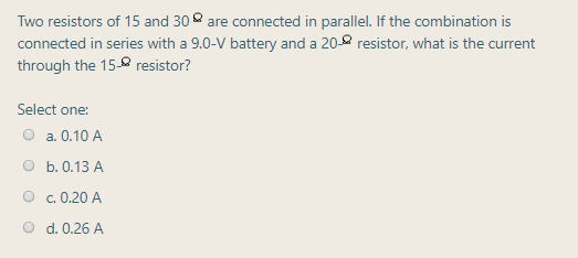 Two resistors of 15 and 30 are connected in parallel. If the combination is
connected in series with a 9.0-V battery and a 20-8 resistor, what is the current
through the 158 resistor?
Select one:
a. 0.10 A
b. 0.13 A
c. 0.20 A
d. 0.26 A
