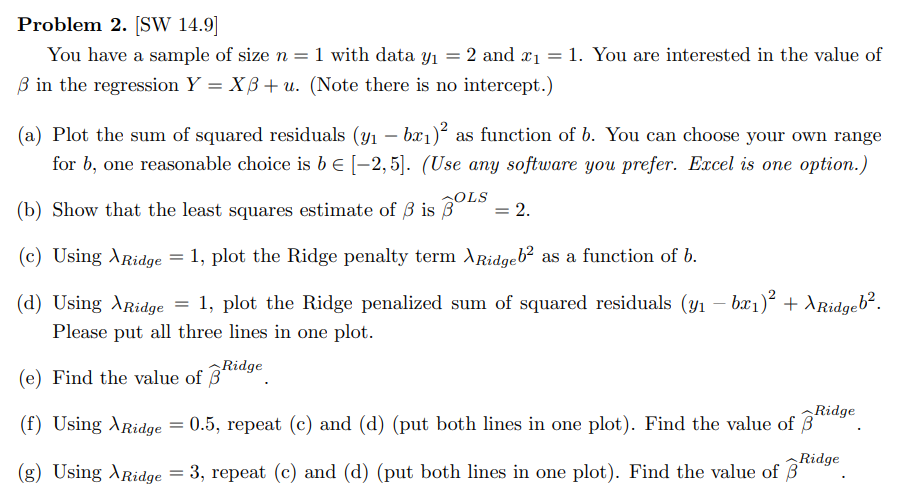 Problem 2. [SW 14.9]
You have a sample of size n = 1 with data y₁ = 2 and x₁ = 1. You are interested in the value of
3 in the regression Y = XB+ u. (Note there is no intercept.)
(a) Plot the sum of squared residuals (y₁ – bæ₁)² as function of b. You can choose your own range
for b, one reasonable choice is b = [-2,5]. (Use any software you prefer. Excel is one option.)
OLS
(b) Show that the least squares estimate of ß is 3
= 2.
(c) Using Ridge = 1, plot the Ridge penalty term XRidgeb² as a function of b.
(d) Using Ridge = 1, plot the Ridge penalized sum of squared residuals (y₁ - bx₁)² + XRidgeb².
Please put all three lines in one plot.
(e) Find the value of Ridge
3
Ridge
(f) Using Ridge = 0.5, repeat (c) and (d) (put both lines in one plot). Find the value of 3
(g) Using Ridge = 3, repeat (c) and (d) (put both lines in one plot). Find the value of 3*
Ridge