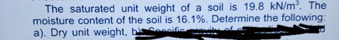 The saturated unit weight of a soil is 19.8 kN/m. The
moisture content of the soil is 16.1%. Determine the following:
a). Dry unit weight, bs cific
