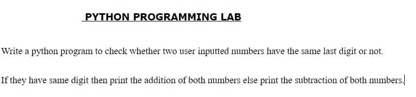PYTHON PROGRAMMING LAB
Write a python program to check whether two user inputted numbers have the same last digit or not.
If they have same digit then print the addition of both numbers else print the subtraction of both numbers.
