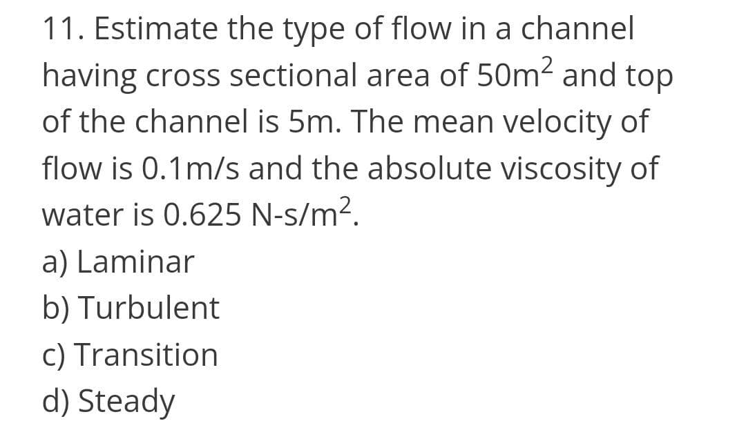 11. Estimate the type of flow in a channel
having cross sectional area of 50m2 and top
of the channel is 5m. The mean velocity of
flow is 0.1m/s and the absolute viscosity of
water is 0.625 N-s/m².
a) Laminar
b) Turbulent
c) Transition
d) Steady
