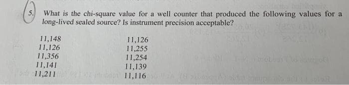 What is the chi-square value for a well counter that produced the following values for a
long-lived sealed source? Is instrument precision acceptable?
11,148
11,126
11,356
11,141
11,211
11,126
11,255
11,254
11,139
11,116
5.
