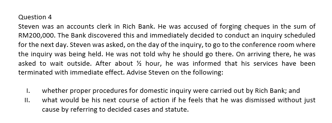 Question 4
Steven was an accounts clerk in Rich Bank. He was accused of forging cheques in the sum of
RM200,000. The Bank discovered this and immediately decided to conduct an inquiry scheduled
for the next day. Steven was asked, on the day of the inquiry, to go to the conference room where
the inquiry was being held. He was not told why he should go there. On arriving there, he was
asked to wait outside. After about % hour, he was informed that his services have been
terminated with immediate effect. Advise Steven on the following:
whether proper procedures for domestic inquiry were carried out by Rich Bank; and
what would be his next course of action if he feels that he was dismissed without just
cause by referring to decided cases and statute.
I.
I.
