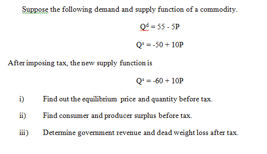 Suppose the following demand and supply function of a commodity.
Qd = 55 - 5P
Q' = -50 + 10P
After imposing tax, the new supply function is
Q' = -60 + 10P
i)
Find out the equilibrium price and quantity before tax.
ii)
Find consumer and producer surplus before tax.
iii)
Detemine govemment revenue and dead weight loss after tax.
