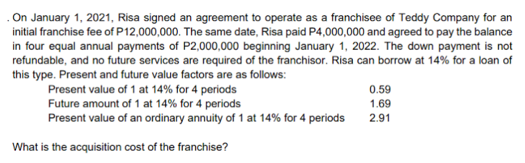 . On January 1, 2021, Risa signed an agreement to operate as a franchisee of Teddy Company for an
initial franchise fee of P12,000,000. The same date, Risa paid P4,000,000 and agreed to pay the balance
in four equal annual payments of P2,000,000 beginning January 1, 2022. The down payment is not
refundable, and no future services are required of the franchisor. Risa can borrow at 14% for a loan of
this type. Present and future value factors are as follows:
Present value of 1 at 14% for 4 periods
Future amount of 1 at 14% for 4 periods
Present value of an ordinary annuity of 1 at 14% for 4 periods
0.59
1.69
2.91
What is the acquisition cost of the franchise?
