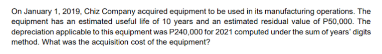 On January 1, 2019, Chiz Company acquired equipment to be used in its manufacturing operations. The
equipment has an estimated useful life of 10 years and an estimated residual value of P50,000. The
depreciation applicable to this equipment was P240,000 for 2021 computed under the sum of years' digits
method. What was the acquisition cost of the equipment?
