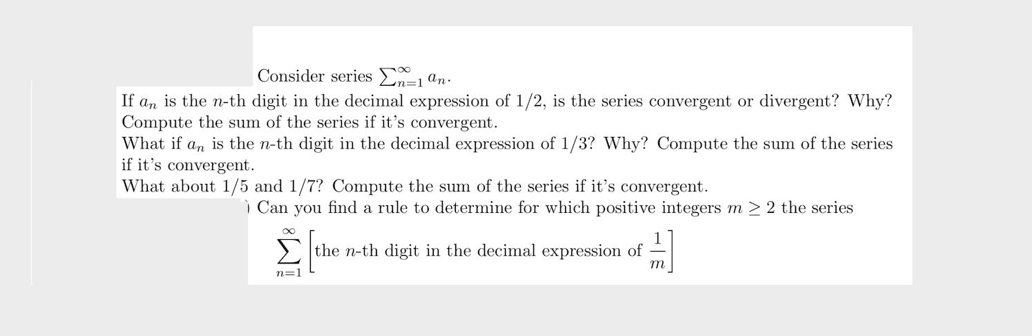 Consider series En=1ªn·
If a, is the n-th digit in the decimal expression of 1/2, is the series convergent or divergent? Why?
Compute the sum of the series if it's convergent.
An
is the n-th digit in the decimal expression of 1/3? Why? Compute the sum of the series
What if
if it's convergent.
What about 1/5 and 1/7? Compute the sum of the series if it's convergent.
ì Can you find a rule to determine for which positive integers m > 2 the series
> the n-th digit in the decimal expression of
т
