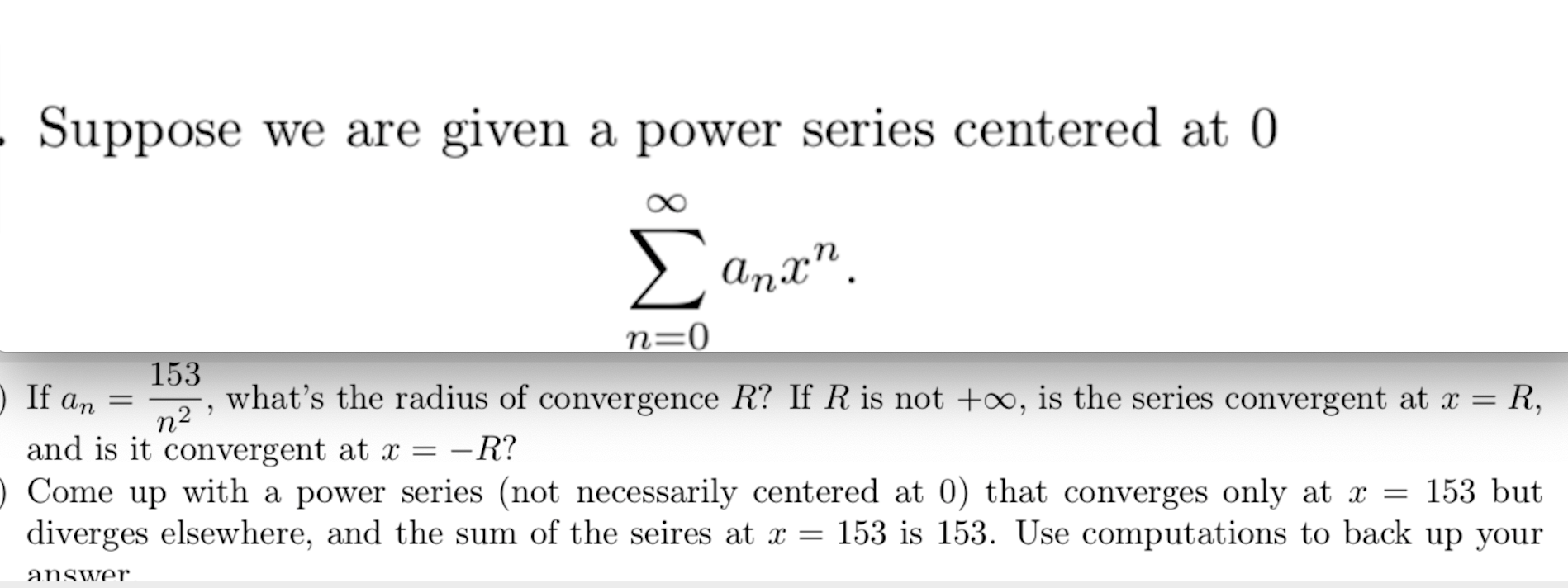 Suppose we are given a power series centered at 0
Σ
Anx".
n=0
153
n2
what's the radius of convergence R? If R is not +∞, is the series convergent at x = R,
) If an
- R?
and is it convergent at x =
Come up with a power series (not necessarily centered at 0) that converges only at x = 153 but
diverges elsewhere, and the sum of the seires at x = 153 is 153. Use computations to back up your
answer
