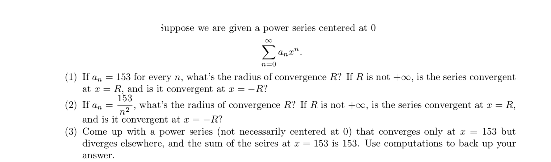 Suppose we are given a power series centered at 0
Anx".
n=0
153 for every n, what’s the radius of convergence R? If R is not +∞, is the series convergent
= R, and is it convergent at x = –R?
153
(1) If an
at x
(2) If an =
what's the radius of convergence R? If Ris not +0, is the series convergent at x =
R,
n2
and is it convergent at x =
- R?
(3) Come up with a power series (not necessarily centered at 0) that converges only at x =
153 but
diverges elsewhere, and the sum of the seires at x = 153 is 153. Use computations to back up your
answer.
