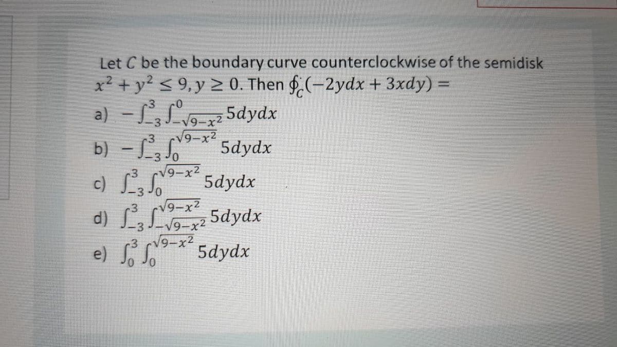 Let C be the boundary curve counterclockwise of the semidisk
x² + y? < 9,y > 0. Then § (-2ydx + 3xdy) =
a) - LLo x
b) - L
c) L
d) L,L 5dydx
e) f * 5dydx
5dydx
V9-x2
V9-x2
5dydx
V9-x2
5dydx
V9-x2
V9-x2
V9-x2
