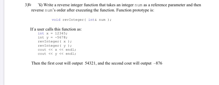3 Fe ¥) Write a reverse integer function that takes an integer num as a reference parameter and then
reverse num's order after executing the function. Function prototype is:
void revinteger( ints num );
If a user calls this function as:
int x = 12345;
int y - -5678;
revinteger ( x ) ;
revinteger( y );
cout « x << endl;
cout << y << endl;
Then the first cout will output 54321, and the second cout will output –876
