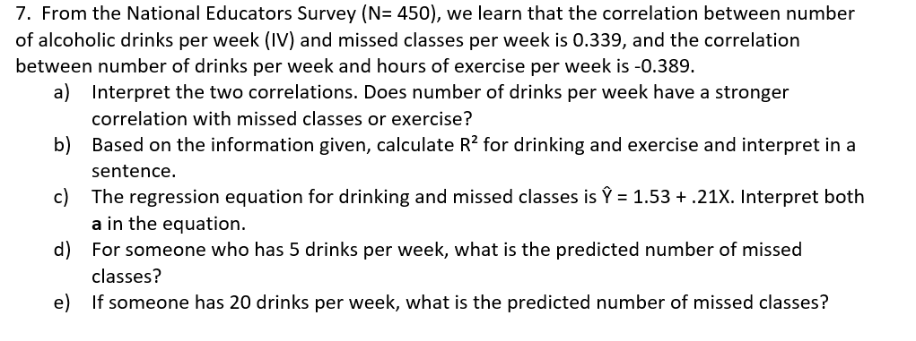 7. From the National Educators Survey (N= 450), we learn that the correlation between number
of alcoholic drinks per week (IV) and missed classes per week is 0.339, and the correlation
between number of drinks per week and hours of exercise per week is -0.389.
a) Interpret the two correlations. Does number of drinks per week have a stronger
correlation with missed classes or exercise?
b) Based on the information given, calculate R? for drinking and exercise and interpret in a
sentence.
The regression equation for drinking and missed classes is Ý = 1.53 + .21X. Interpret both
c)
a in the equation.
d) For someone who has 5 drinks per week, what is the predicted number of missed
classes?
e)
If someone has 20 drinks per week, what is the predicted number of missed classes?
