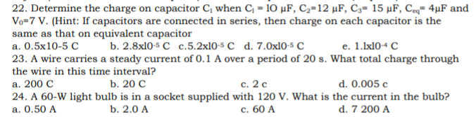 22. Determine the charge on capacitor C, when C, = 10 µF, C2=12 µF, C3= 15 µF, Ce= 4µF and
Vo=7 V. (Hint: If capacitors are connected in series, then charge on each capacitor is the
same as that on equivalent capacitor
а. О.5х10-5 С
b. 2.8x10-5 с с.5.2x10-5 C d. 7.Оx10-s C
е. 1.Ixl0+ с
23. A wire carries a steady current of 0.1 A over a period of 20 s. What total charge through
the wire in this time interval?
d. 0.005 c
а. 200 С
24. A 60-W light bulb is in a socket supplied with 120 V. What is the current in the bulb?
a. 0.50 A
b. 20 С
с. 2 с
b. 2.0 A
с. 60 А
d. 7 200 A
