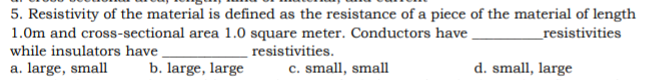 5. Resistivity of the material is defined as the resistance of a piece of the material of length
1.0m and cross-sectional area 1.0 square meter. Conductors have
while insulators have ,
a. large, small
_resistivities
resistivities.
b. large, large
c. small, small
d. small, large
