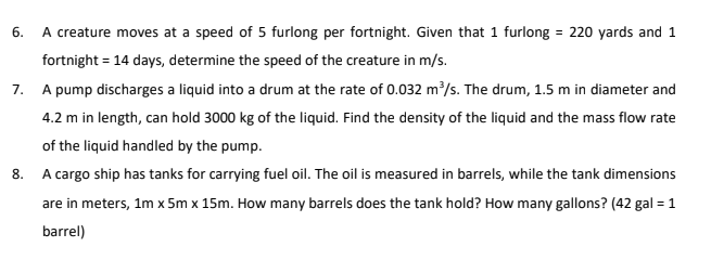 6.
A creature moves at a speed of 5 furlong per fortnight. Given that 1 furlong = 220 yards and 1
fortnight = 14 days, determine the speed of the creature in m/s.
7. A pump discharges a liquid into a drum at the rate of 0.032 m²/s. The drum, 1.5 m in diameter and
4.2 m in length, can hold 3000 kg of the liquid. Find the density of the liquid and the mass flow rate
of the liquid handled by the pump.
8. A cargo ship has tanks for carrying fuel oil. The oil is measured in barrels, while the tank dimensions
are in meters, 1m x 5m x 15m. How many barrels does the tank hold? How many gallons? (42 gal = 1
barrel)
