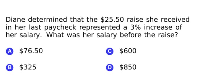 Diane determined that the $25.50 raise she received
in her last paycheck represented a 3% increase of
her salary. What was her salary before the raise?
A $76.50
© $600
B $325
O $850
