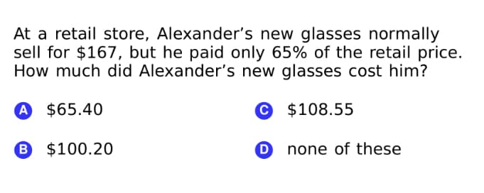 At a retail store, Alexander's new glasses normally
sell for $167, but he paid only 65% of the retail price.
How much did Alexander's new glasses cost him?
A $65.40
© $108.55
B $100.20
O none of these
