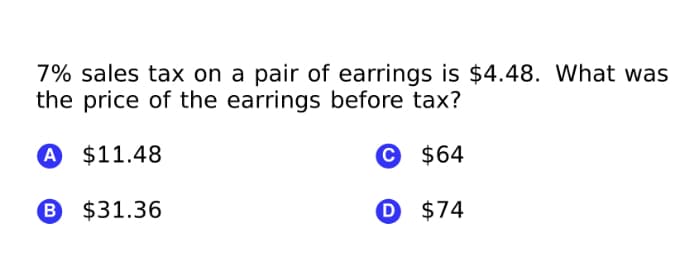 7% sales tax on a pair of earrings is $4.48. What was
the price of the earrings before tax?
A $11.48
© $64
B $31.36
O $74
