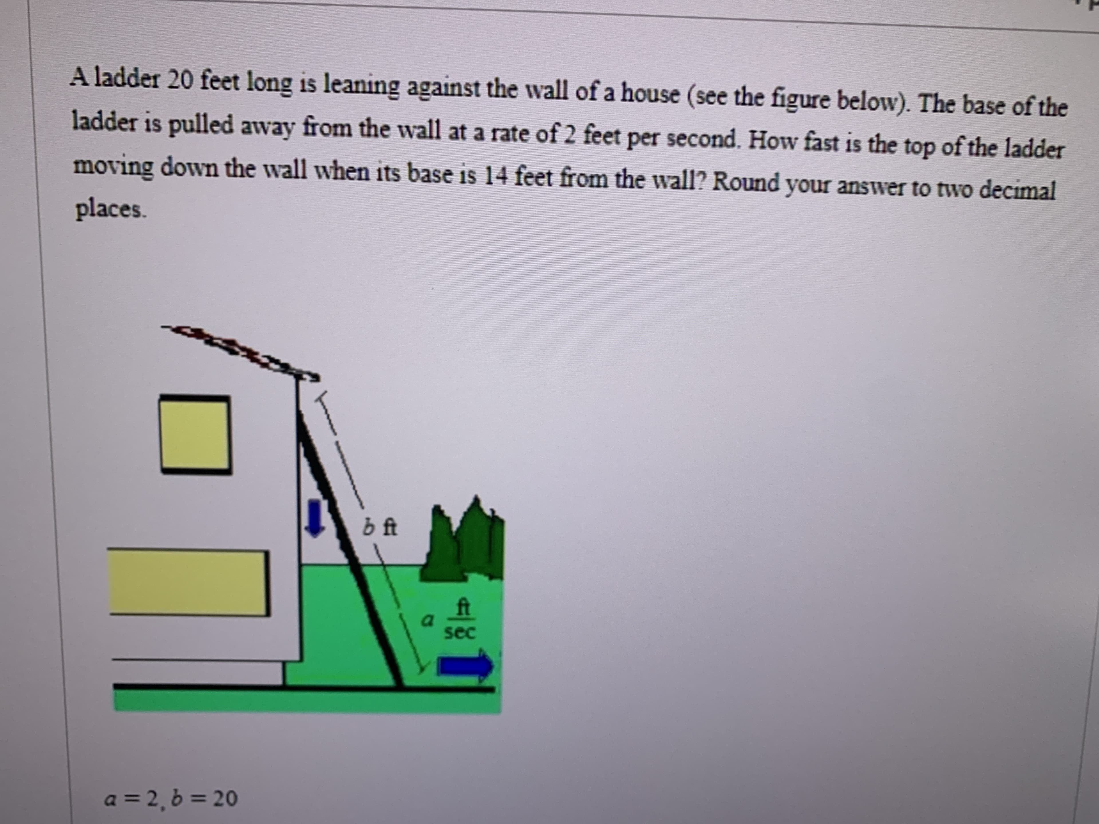 A ladder 20 feet long is leaning against the wall of a house (see the figure below). The base of the
ladder is pulled away from the wall at a rate of 2 feet per second. How fast is the top of the ladder
moving down the wall when its base is 14 feet from the wall? Round your answer to two decimal
places.
