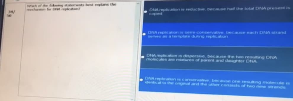 34/
50
Which of the foking statements best explans the
mecharem for DNA replication?
DNA replication is reductive, because half the total DNA present is
copied
DNA replication is semi-conservative, because each DNA strand
serves as a template during replication
DNA replication is dispersive, because the two resulting DNA
molecules are mixtures of parent and daughter DNA
DNA replication is conservative, because one resulting molecule is
identical to the original and the other consists of two new strands