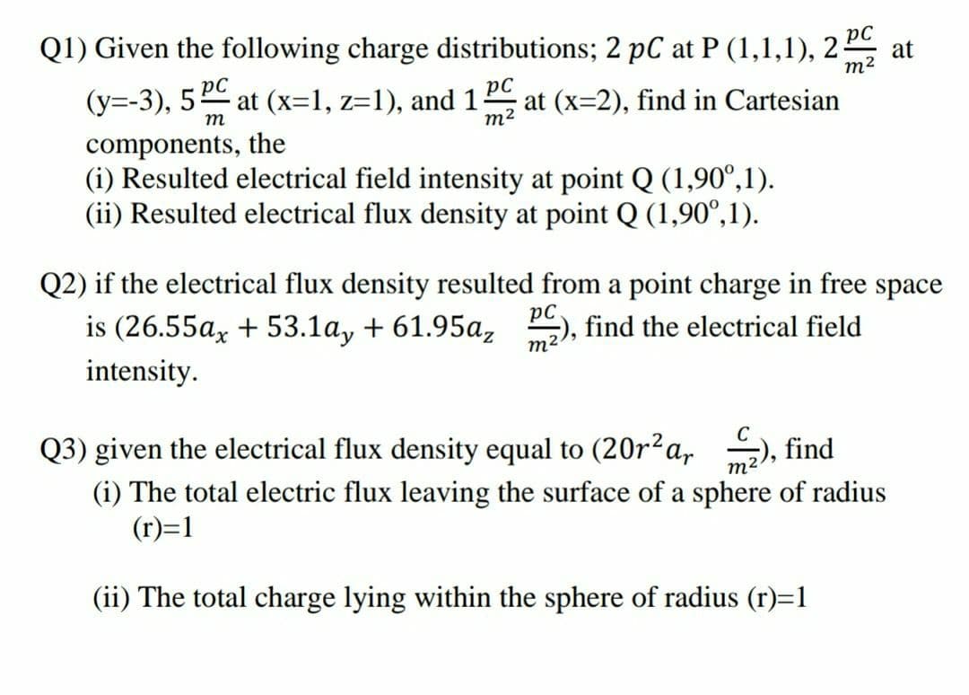 Q1) Given the following charge distributions; 2 pC at P (1,1,1), 2
at
m2
(y=-3), 5 ĐC
at (x=1, z=1), and 1
pC
at (x=2), find in Cartesian
m
m2
components, the
(i) Resulted electrical field intensity at point Q (1,90°,1).
(ii) Resulted electrical flux density at point Q (1,90°,1).
Q2) if the electrical flux density resulted from a point charge in free space
is (26.55ax + 53.1a, + 61.95az ), find the electrical field
intensity.
m2
Q3) given the electrical flux density equal to (20r²a,
find
(i) The total electric flux leaving the surface of a sphere of radius
(r)=1
m2
(ii) The total charge lying within the sphere of radius (r)=1
