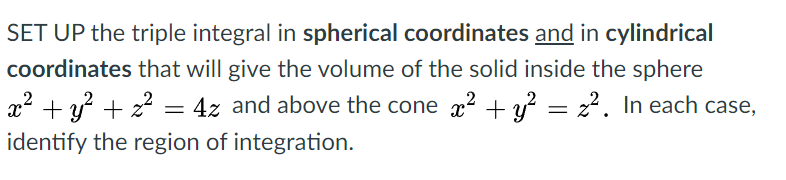 SET UP the triple integral in spherical coordinates and in cylindrical
coordinates that will give the volume of the solid inside the sphere
x² + y? + 22 = 4z and above the cone a2 + y? = 2?. In each case,
identify the region of integration.
