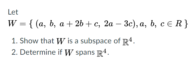 Let
W
{ (а, b, а + 2b + с, 2а — Зc), а, ь, с€ R}
%3D
-
1. Show that W is a subspace of R4.
2. Determine if W spans R4.
