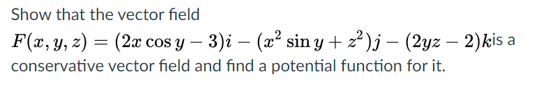 Show that the vector field
F(x, y, 2) = (2x cos y – 3)i – (x² sin y + 2²)j – (2yz – 2)kis a
conservative vector field and find a potential function for it.
