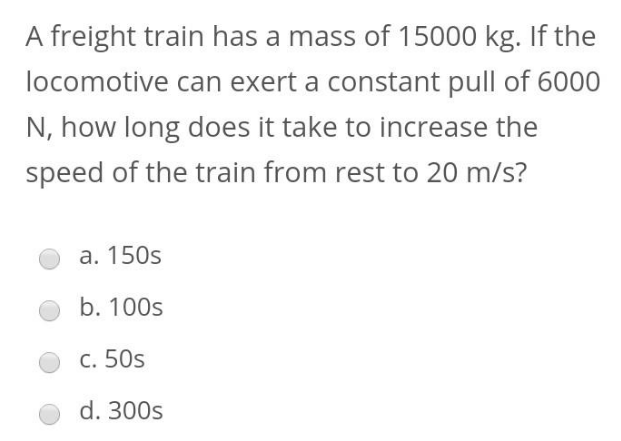 A freight train has a mass of 15000 kg. If the
locomotive can exert a constant pull of 6000
N, how long does it take to increase the
speed of the train from rest to 20 m/s?
a. 150s
b. 100s
c. 50s
d. 300s

