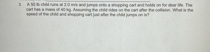 A 50 lb child runs at 2.0 m/s and jumps onto a shopping cart and holds on for dear life. The
cart has a mass of 40 kg. Assuming the child rides on the cart after the collision. What is the
speed of the child and shopping cart just after the child jumps on is?
3.

