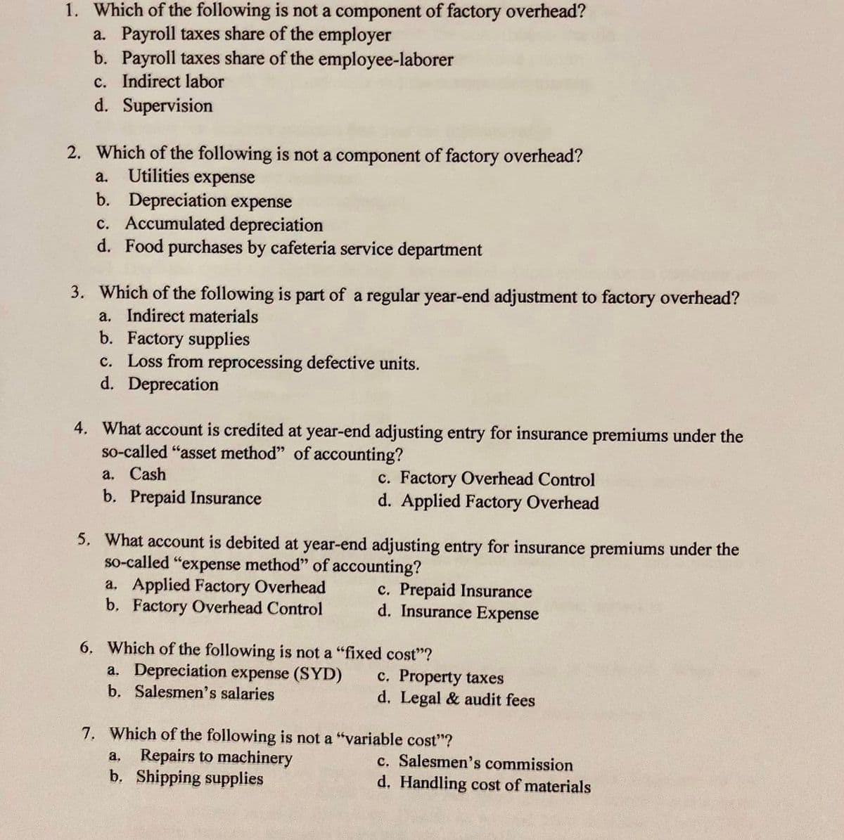 1. Which of the following is not a component of factory overhead?
a. Payroll taxes share of the employer
b. Payroll taxes share of the employee-laborer
c. Indirect labor
d. Supervision
2. Which of the following is not a component of factory overhead?
Utilities expense
b. Depreciation expense
c. Accumulated depreciation
d. Food purchases by cafeteria service department
a.
3. Which of the following is part of a regular year-end adjustment to factory overhead?
a. Indirect materials
b. Factory supplies
c. Loss from reprocessing defective units.
d. Deprecation
4. What account is credited at year-end adjusting entry for insurance premiums under the
so-called "asset method" of accounting?
а. Cash
b. Prepaid Insurance
c. Factory Overhead Control
d. Applied Factory Overhead
5. What account is debited at year-end adjusting entry for insurance premiums under the
so-called "expense method" of accounting?
a. Applied Factory Overhead
b, Factory Overhead Control
c. Prepaid Insurance
d. Insurance Expense
6. Which of the following is not a "fixed cost"?
a. Depreciation expense (SYD)
b. Salesmen's salaries
c. Property taxes
d. Legal & audit fees
7. Which of the following is not a "variable cost"?
a, Repairs to machinery
b. Shipping supplies
c. Salesmen's commission
d. Handling cost of materials
