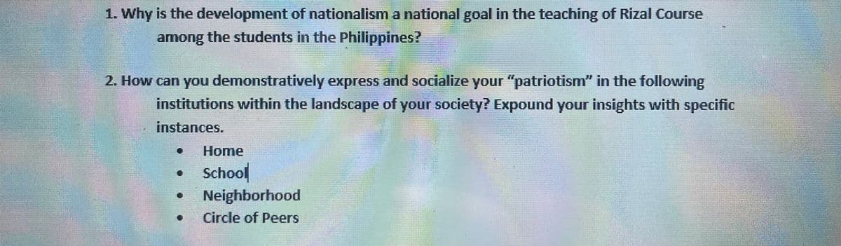 1. Why is the development of nationalisma national goal in the teaching of Rizal Course
among the students in the Philippines?
2. How can you demonstratively express and socialize your "patriotism" in the following
institutions within the landscape of your society? Expound your insights with specific
instances.
Home
School
Neighborhood
Circle of Peers
