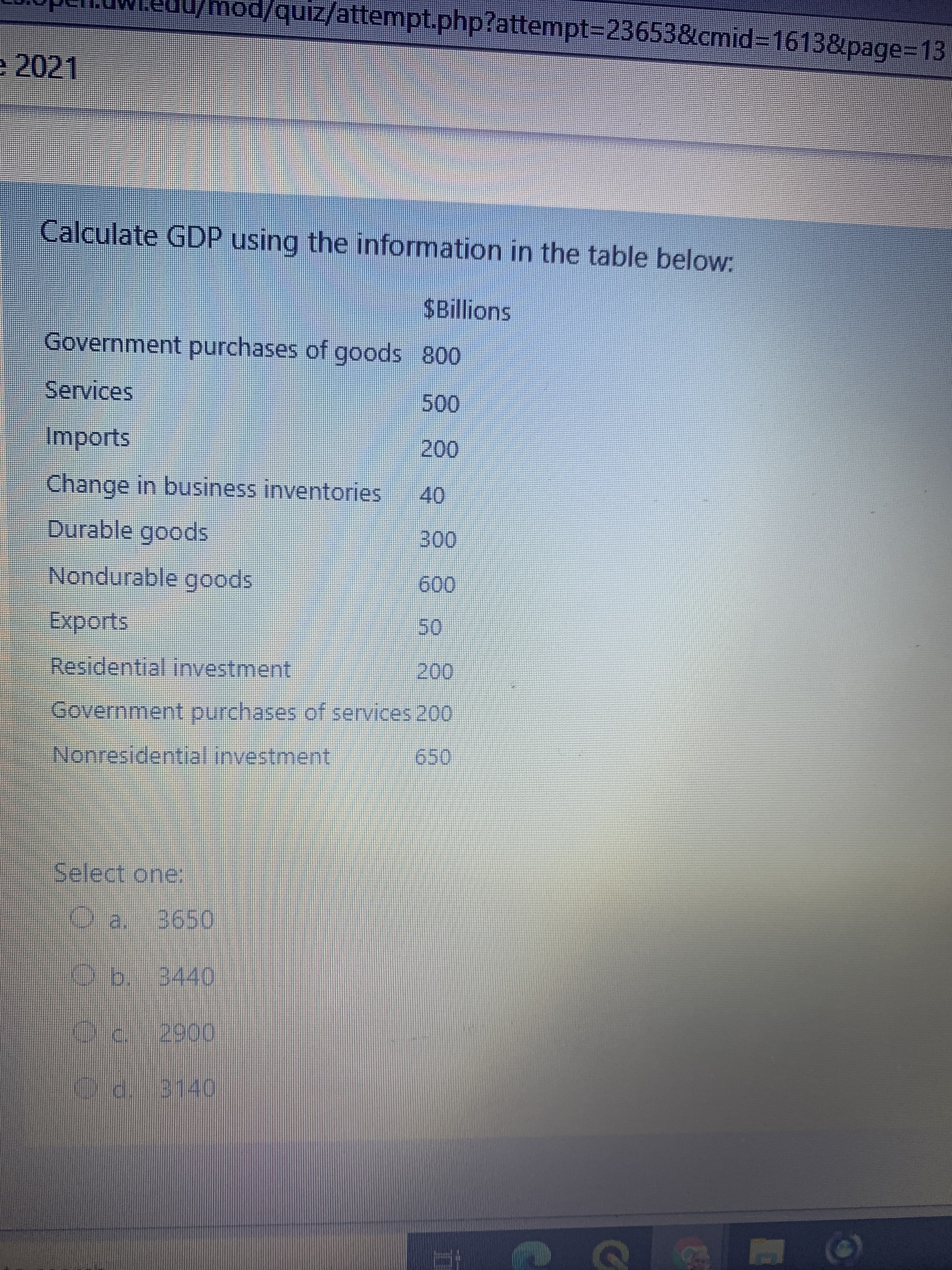 mod/quiz/attempt.php?attempt%3D23653&cmid3D16138page3D13
e 2021
Calculate GDP using the information in the table below:
$Billions
Government purchases of goods 800
Services
Imports
00.
Change in business inventories
40
Durable goods
Nondurable goods
009
Residential investment
00.
Government purchases of services 200
Nonresidential investment
Select one:
O a. 3650
O b. 3440
Do3140
