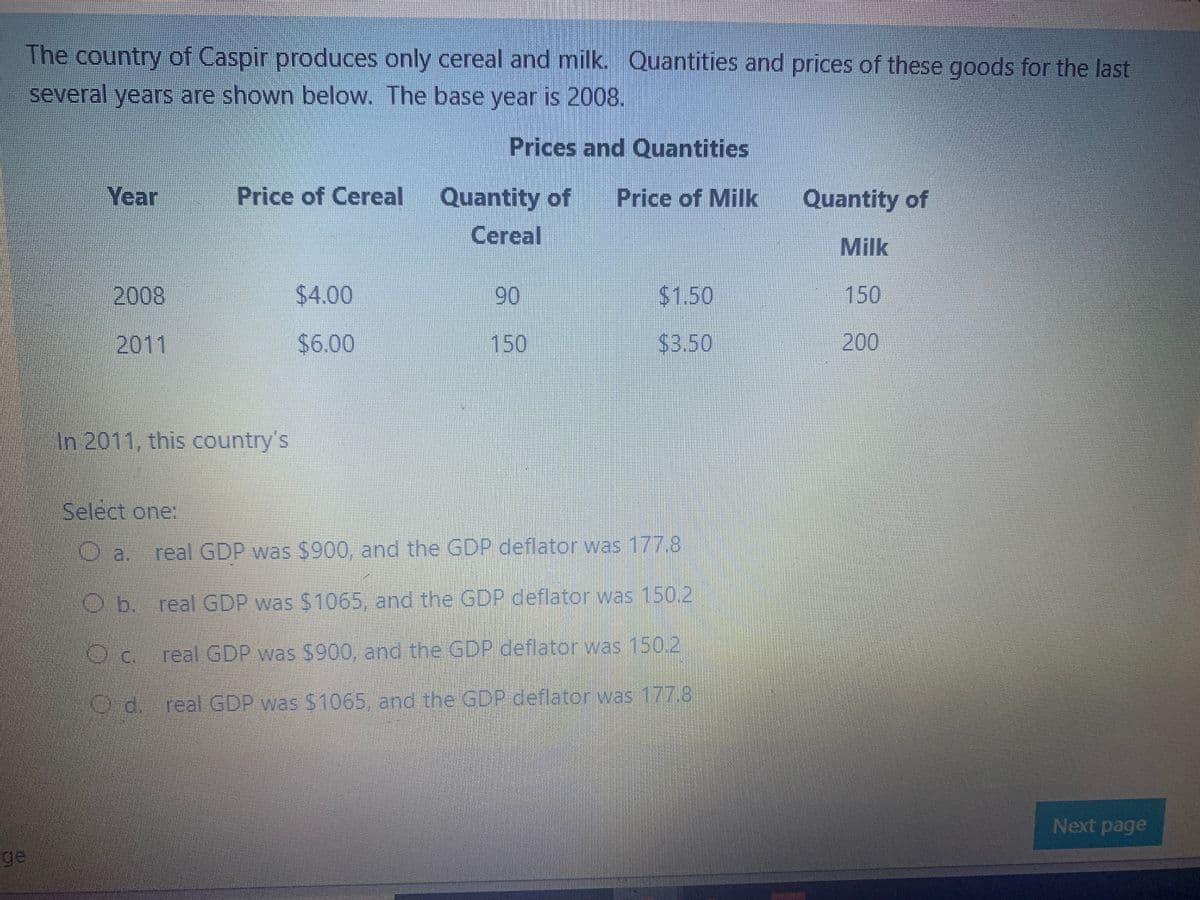 The country of Caspir produces only cereal and milk. Quantities and prices of these goods for the last
several years are shown below. The base year is 2008.
Prices and Quantities
Year
Price of Cereal
Quantity of
Price of Milk
Quantity of
Cereal
Milk
2008
$4.00
90
$1.50
150
2011
$6.00
150
$3.50
200
In 2011, this country's
Select one:
real GDP was $900, and the GDP deflator was 177.8
O.b. real GDP was $1065, and the GDP deflator was 150.2
Oc.
real GDP was $900, and the GDP deflator was 150.2
O d. real GDP was $1065, and the GDP deflator was 177.8
Next page
ge
