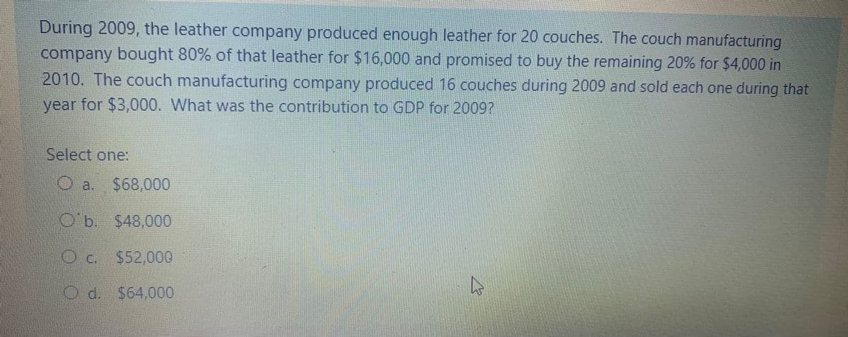 During 2009, the leather company produced enough leather for 20 couches. The couch manufacturing
company bought 80% of that leather for $16,000 and promised to buy the remaining 20% for $4,000 in
2010. The couch manufacturing company produced 16 couches during 2009 and sold each one during that
year for $3,000. What was the contribution to GDP for 20097
Select one:
a,
$68,000
O'b. $48,000
Oc. $52,000
O đ. $64,000
