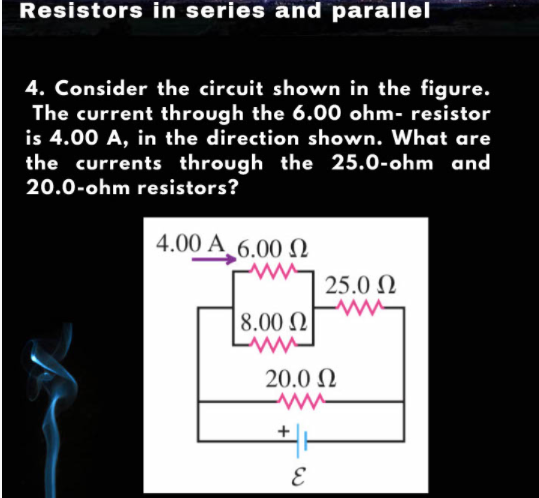 Resistors in series and parallel
4. Consider the circuit shown in the figure.
The current through the 6.00 ohm- resistor
is 4.00 A, in the direction shown. What are
the currents through the 25.0-ohm and
20.0-ohm resistors?
4.00 A_6.00
25.0 N
8.00 2
20.0 N
E
