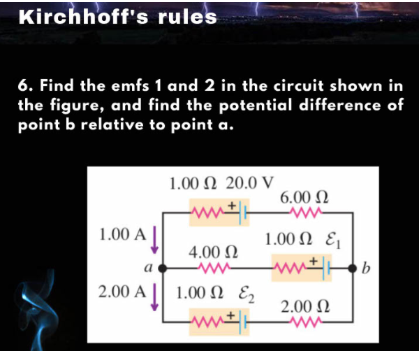 Kirchhoff's rules
6. Find the emfs 1 and 2 in the circuit shown in
the figure, and find the potential difference of
point b relative to point a.
1.00 Ω 20.0 V
6.00 N
1.00 A
1.00 Ω ε
4.00 N
a
2.00 A
1.00 Ω ε,
2.00 N
