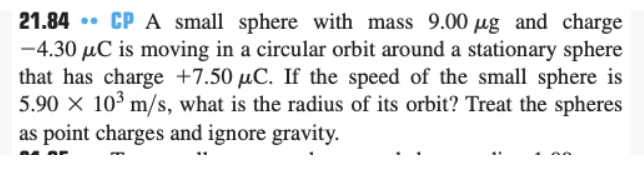 ..
21.84 CP A small sphere with mass 9.00 ug and charge
-4.30 µC is moving in a circular orbit around a stationary sphere
that has charge +7.50 µC. If the speed of the small sphere is
5.90 x 10³ m/s, what is the radius of its orbit? Treat the spheres
as point charges and ignore gravity.
