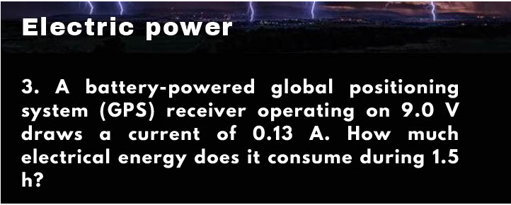 Electric power
3. A battery-powered global positioning
system (GPS) receiver operating on 9.0 V
draws a current of 0.13 A. How much
electrical energy does it consume during 1.5
h?
