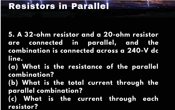 Resistors in Parallel
5. A 32-ohm resistor and a 20-ohm resistor
connected in parallel, and
combination is connected across a 240-V dc
are
the
line.
(a) What is the resistance of the parallel
combination?
(b) What is the total current through the
parallel combination?
(c) What is the current through each
resistor?
