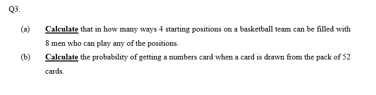 Q3.
(a)
Calculate that in how many ways 4 starting positions on a basketball team can be filled with
8 men who can play any of the positions.
(b)
Calculate the probability of getting a umbers card when a card is drawn from the pack of 52
cards.
