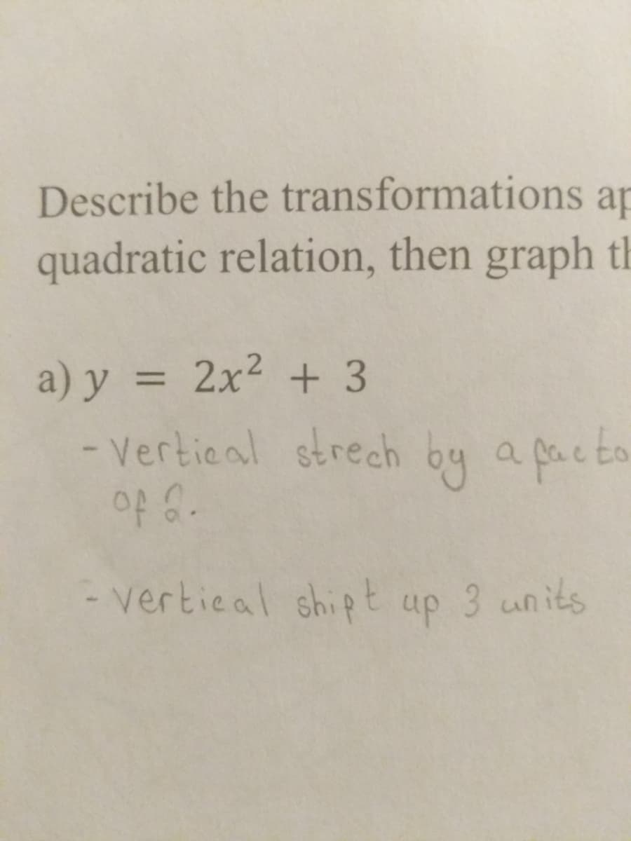 Describe the transformations ap
quadratic relation, then graph th
a) y = 2x² + 3
- Vertical strech by a facto
of 2.
- vertical shipt
up
3 units