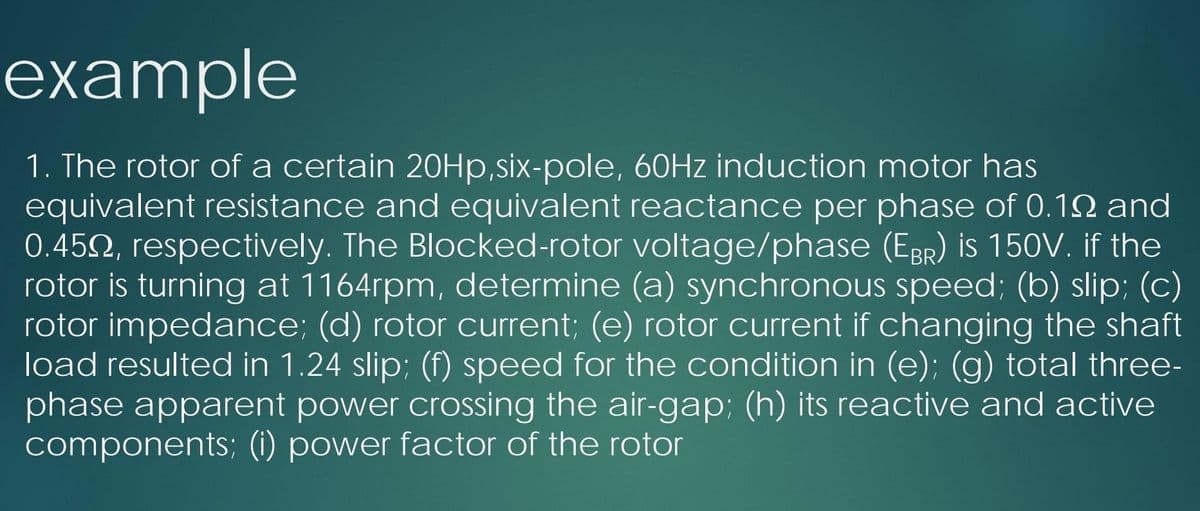 example
1. The rotor of a certain 20HP,six-pole, 60HZ induction motor has
equivalent resistance and equivalent reactance per phase of 0.12 and
0.452, respectively. The Blocked-rotor voltage/phase (EBR) is 150V. if the
rotor is turning at 1164rpm, determine (a) synchronous speed; (b) slip; (c)
rotor impedance; (d) rotor current; (e) rotor current if changing the shaft
load resulted in 1.24 slip; (f) speed for the condition in (e); (g) total three-
phase apparent power crossing the air-gap; (h) its reactive and active
components; (i) power factor of the rotor
