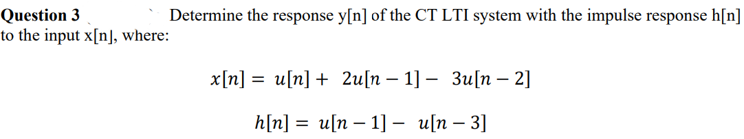 Question 3
to the input x[n], where:
Determine the response y[n] of the CT LTI system with the impulse response h[n]
x[n]
un] + 2u[n - 1]- Зuп — 2]
||
h[n]
un - 1] — и\n - 3]
