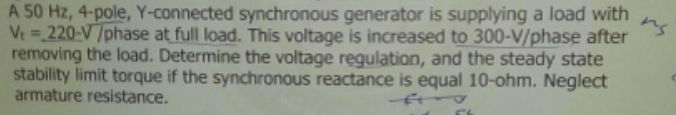 A 50 Hz, 4-pole, Y-connected synchronous generator is supplying a load with
Vt = 220-V/phase at full load. This voltage is increased to 300-V/phase after
removing the load. Determine the voltage regulation, and the steady state
stability limit torque if the synchronous reactance is equal 10-ohm. Neglect
armature resistance.
ns
