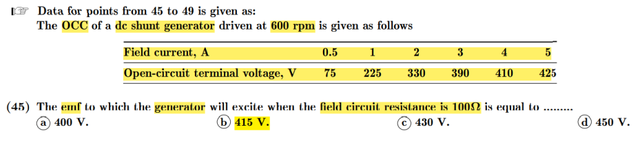 Data for points from 45 to 49 is given as:
The OCC of a de shunt generator driven at 600 rpm is given as follows
Field current, A
0.5
1
2
3
4
Open-circuit terminal voltage, V
75
225
330
390
410
425
(45) The emf to which the generator will excite when the field circuit resistance is 1002 is equal to ...
a 400 V.
6 415 V.
© 430 V.
(d) 450 V.
