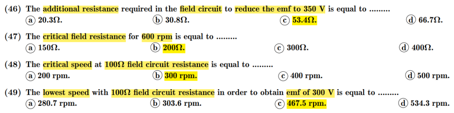 (46) The additional resistance required in the field circuit to reduce the emf to 350 V is equal to ..
a 20.3N.
.....
6 30.8N.
© 53.4N.
d 66.7N.
(47) The critical field resistance for 600 rpm is equal to ..
a 1502.
6 2002.
300Ω.
d 4002.
(48) The critical speed at 1002 field circuit resistance is equal to ..
@ 200грm.
Б 300 грm.
400 rpm.
@ 500 грm.
(49) The lowest speed with 10ON field circuit resistance in order to obtain emf of 300 V is equal to
a 280.7 rpm.
ъ 303.6 гpm.
© 467.5 rpm.
@ 534.3 грm.
