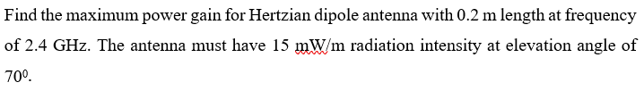 Find the maximum power gain for Hertzian dipole antenna with 0.2 m length at frequency
of 2.4 GHz. The antenna must have 15 mW/m radiation intensity at elevation angle of
70°.
