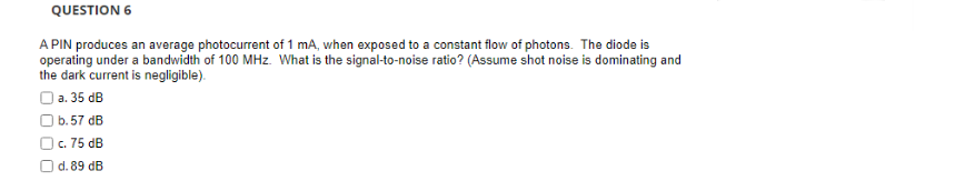 QUESTION 6
A PIN produces an average photocurrent of 1 mA, when exposed to a constant flow of photons. The diode is
operating under a bandwidth of 100 MHz. What is the signal-to-noise ratio? (Assume shot noise is dominating and
the dark current is negligible).
Oa. 35 dB
Ob.57 dB
Oc. 75 dB
O d. 89 dB
